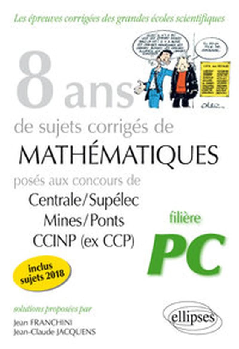 8 ans de sujets corrigés de mathématiques posés aux concours de Centrale-Supélec, Mines-Ponts, CCINP (ex CCP) : 2011-2018 : filière PC