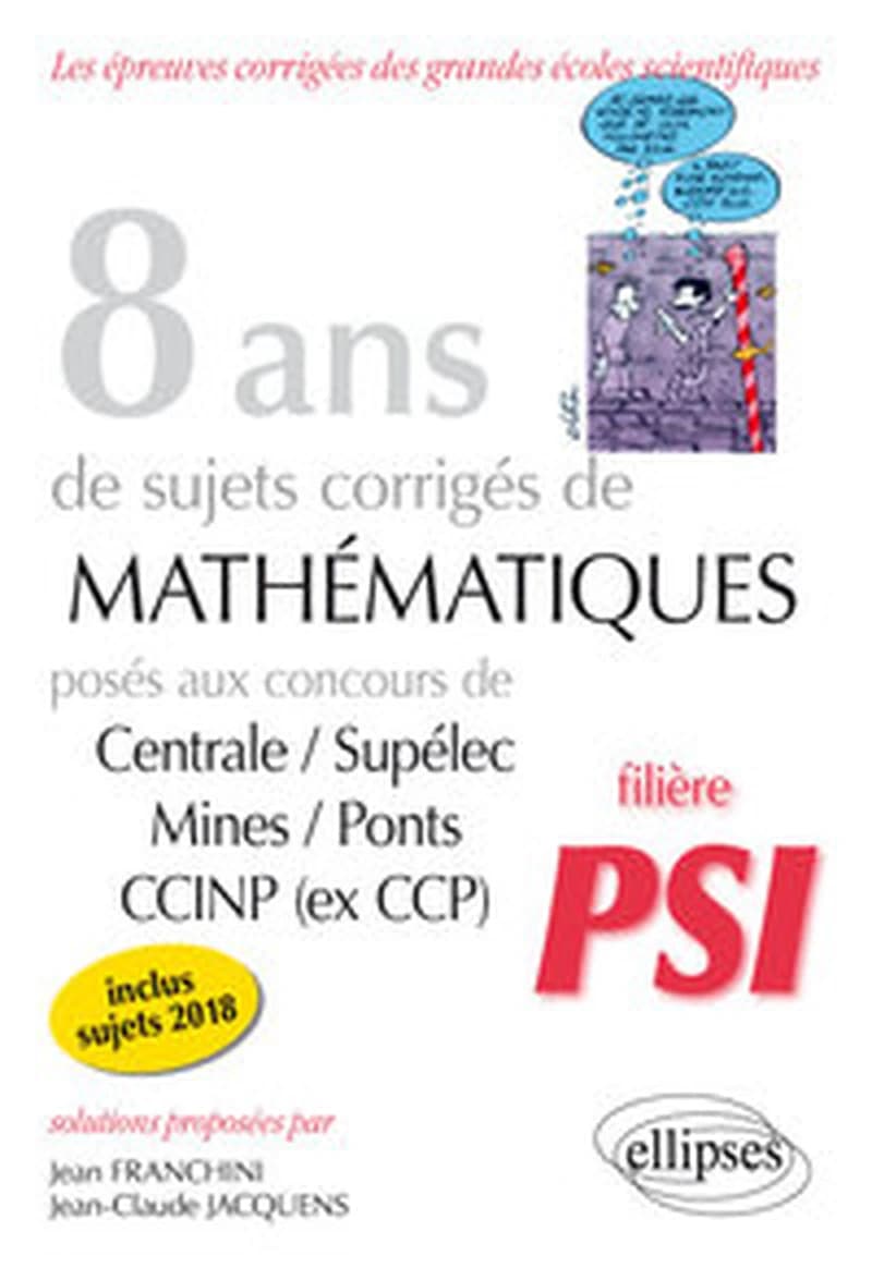 8 ans de sujets corrigés de mathématiques posés aux concours de Centrale-Supélec, Mines-Ponts, CCINP (ex CCP) : 2011-2018 : filière PSI