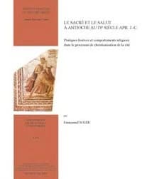 Le sacré et le salut à Antioche au IVe siècle apr. J.-C. : pratiques festives et comportements religieux dans le processus de christianisation de la cité