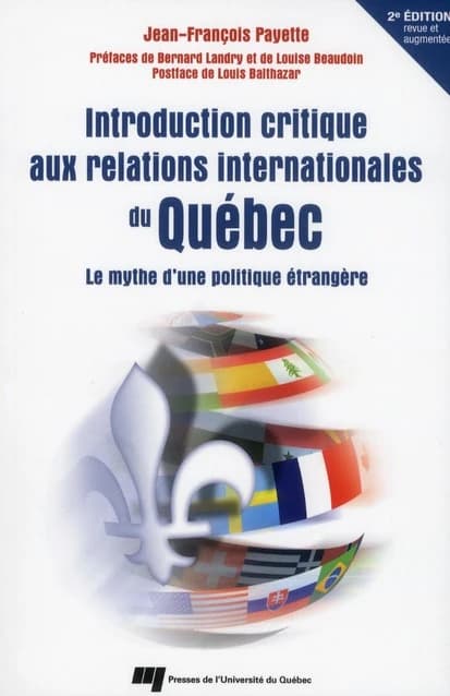 Introduction critique aux relations internationales du Québec : le mythe d'une politique étrangère (2e éd. revue et augmentée) Jean-François Payette ; préfaces de Bernard Landry et de Louise Beaudoin ; postface de Louis Balthazar