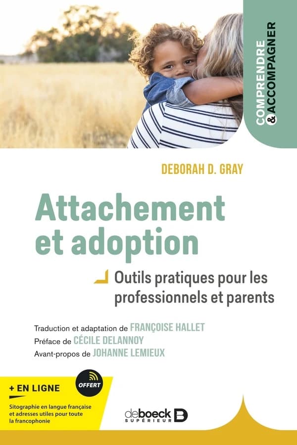 Attachement et adoption : outils pratiques pour les professionnels et parents (2e éd.) Deborah D. Gray ; traduction de l'anglais (États-Unis) par Françoise Hallet ; préface de Cécile Delannoy ; avant-propos de Johanne Lemieux