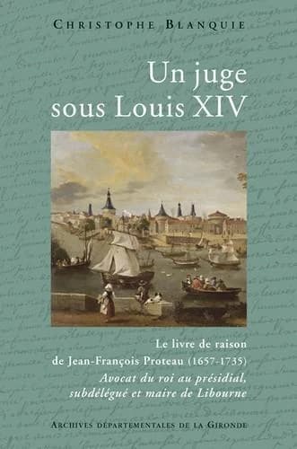 Un juge sous Louis XIV : le livre de raison de Jean-François Proteau, 1657-1735 : avocat du roi au présidial, subdélégué et maire de Libourne