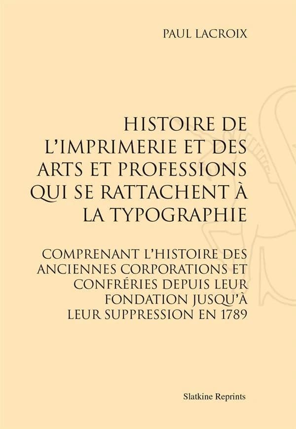 Histoire de l'imprimerie et des arts et professions qui se rattachent à la typographie : comprenant l'histoire des anciennes corporations et confréries depuis leur fondation jusqu'à leur suppression en 1789 ([Reprod. en fac-sim.]) Paul Lacroix ; en collab