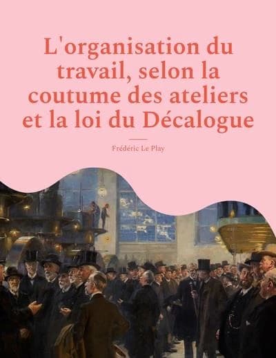 L'organisation du travail, selon la coutume des ateliers et la loi du Décalogue : avec un précis d'observations comparées sur la distinction du bien et du mal dans le régime du travail (2e éd.) Frédéric Le Play