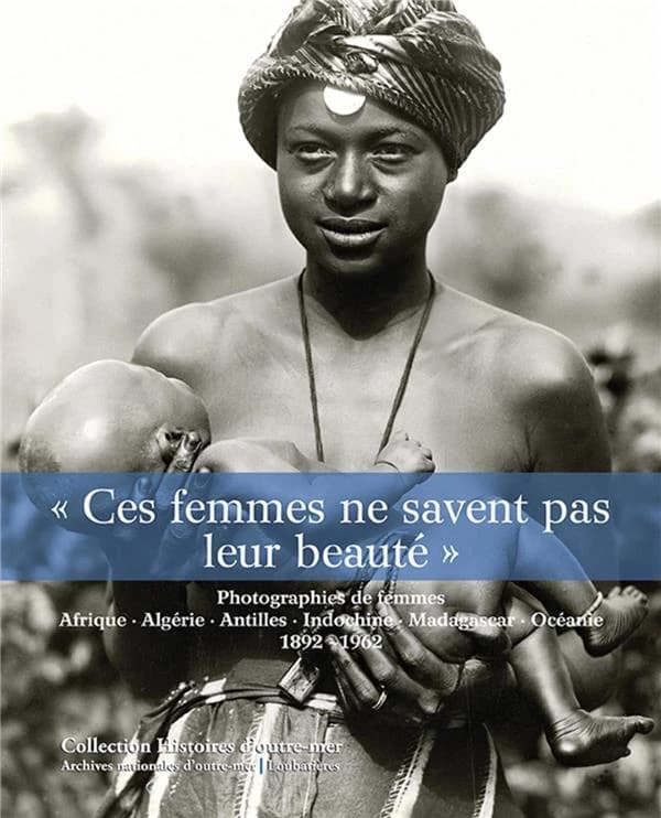 Ces femmes ne savent pas leur beauté : photographies de femmes : Afrique, Algérie, Antilles, Indochine, Madagascar, Océanie, 1892-1962